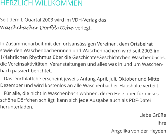 HERZLICH WILLKOMMEN  Seit dem I. Quartal 2003 wird im VDH-Verlag das  Waschebächer Dorfblättche  verlegt.  In Zusammenarbeit mit den ortsansässigen Vereinen, dem Ortsbeirat sowie den Waschenbacherinnen und Waschenbachern wird seit 2003 im 1/4ährlichen Rhythmus über die Geschichte/Geschichtchen Waschenbachs, die Vereinsaktivitäten, Veranstaltungen und alles was in und um Waschenbach passiert berichtet.    Das Dorfblättche erscheint jeweils Anfang April, Juli, Oktober und Mitte Dezember und wird kostenlos an alle Waschenbacher Haushalte verteilt.    Für alle, die nicht in Waschenbach wohnen, deren Herz aber für dieses schöne Dörfchen schlägt, kann sich jede Ausgabe auch als PDF-Datei herunterladen. Liebe Grüße Ihre Angelika von der Heyden