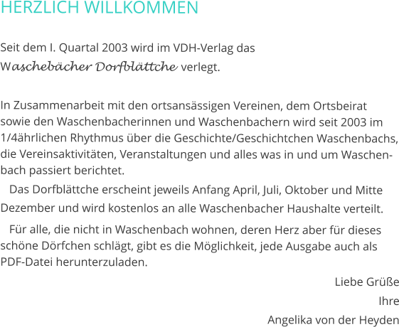 HERZLICH WILLKOMMEN  Seit dem I. Quartal 2003 wird im VDH-Verlag das  Waschebächer Dorfblättche  verlegt.  In Zusammenarbeit mit den ortsansässigen Vereinen, dem Ortsbeirat sowie den Waschenbacherinnen und Waschenbachern wird seit 2003 im 1/4ährlichen Rhythmus über die Geschichte/Geschichtchen Waschenbachs, die Vereinsaktivitäten, Veranstaltungen und alles was in und um Waschenbach passiert berichtet.    Das Dorfblättche erscheint jeweils Anfang April, Juli, Oktober und Mitte Dezember und wird kostenlos an alle Waschenbacher Haushalte verteilt.    Für alle, die nicht in Waschenbach wohnen, deren Herz aber für dieses schöne Dörfchen schlägt, gibt es die Möglichkeit, jede Ausgabe auch als PDF-Datei herunterzuladen. Liebe Grüße Ihre Angelika von der Heyden